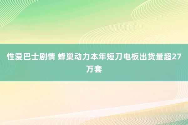 性爱巴士剧情 蜂巢动力本年短刀电板出货量超27万套