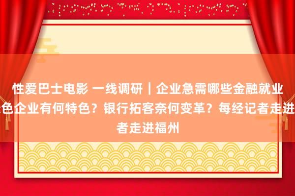 性爱巴士电影 一线调研｜企业急需哪些金融就业？绿色企业有何特色？银行拓客奈何变革？每经记者走进福州