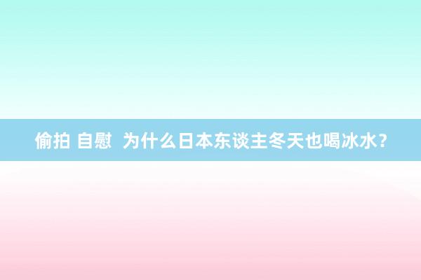 偷拍 自慰  为什么日本东谈主冬天也喝冰水？