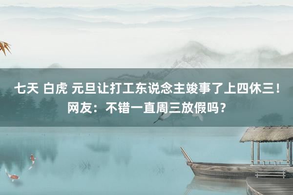 七天 白虎 元旦让打工东说念主竣事了上四休三！网友：不错一直周三放假吗？