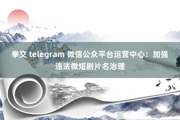 拳交 telegram 微信公众平台运营中心：加强违法微短剧片名治理