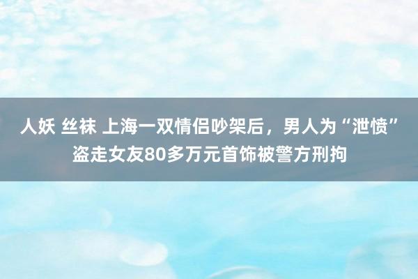 人妖 丝袜 上海一双情侣吵架后，男人为“泄愤”盗走女友80多万元首饰被警方刑拘