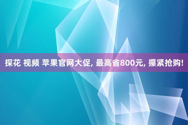 探花 视频 苹果官网大促， 最高省800元， 攥紧抢购!