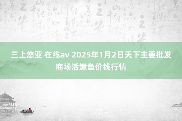 三上悠亚 在线av 2025年1月2日天下主要批发商场活鳜鱼价钱行情