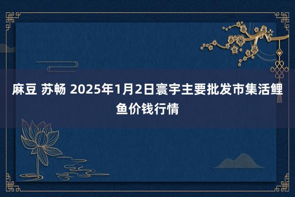 麻豆 苏畅 2025年1月2日寰宇主要批发市集活鲤鱼价钱行情