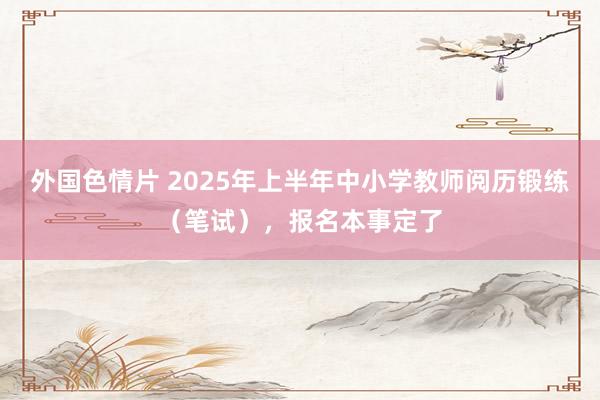 外国色情片 2025年上半年中小学教师阅历锻练（笔试），报名本事定了