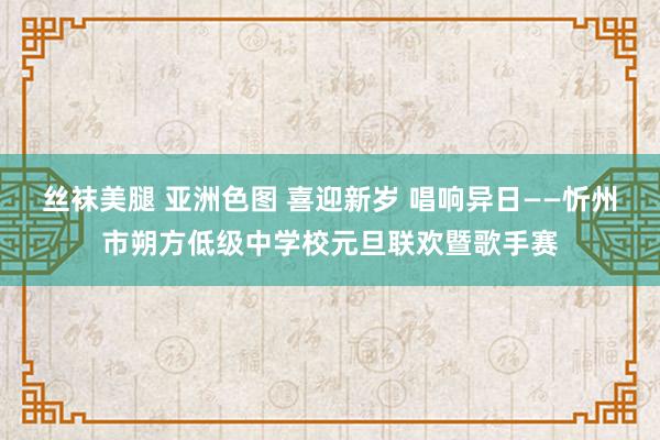 丝袜美腿 亚洲色图 喜迎新岁 唱响异日——忻州市朔方低级中学校元旦联欢暨歌手赛