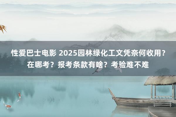 性爱巴士电影 2025园林绿化工文凭奈何收用？在哪考？报考条款有啥？考验难不难