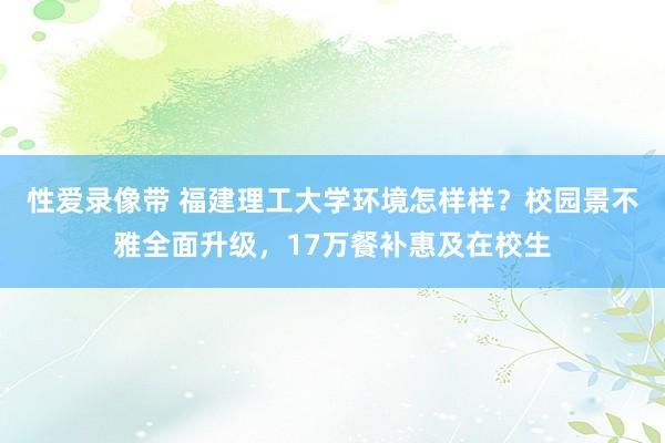 性爱录像带 福建理工大学环境怎样样？校园景不雅全面升级，17万餐补惠及在校生