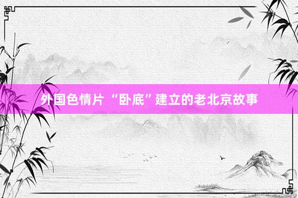 外国色情片 “卧底”建立的老北京故事