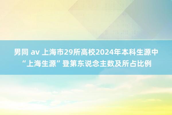 男同 av 上海市29所高校2024年本科生源中“上海生源”登第东说念主数及所占比例