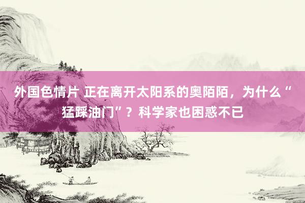 外国色情片 正在离开太阳系的奥陌陌，为什么“猛踩油门”？科学家也困惑不已