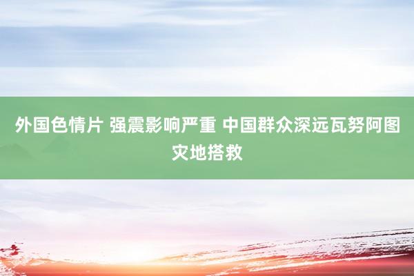 外国色情片 强震影响严重 中国群众深远瓦努阿图灾地搭救