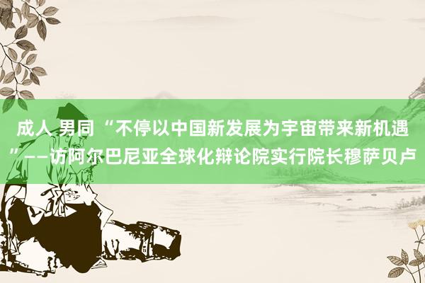 成人 男同 “不停以中国新发展为宇宙带来新机遇”——访阿尔巴尼亚全球化辩论院实行院长穆萨贝卢