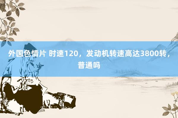 外国色情片 时速120，发动机转速高达3800转，普通吗