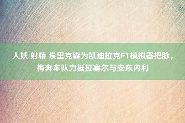 人妖 射精 埃里克森为凯迪拉克F1模拟器把脉，梅奔车队力挺拉塞尔与安东内利