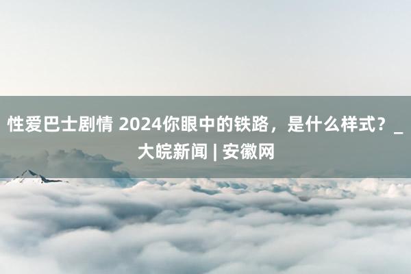 性爱巴士剧情 2024你眼中的铁路，是什么样式？_大皖新闻 | 安徽网