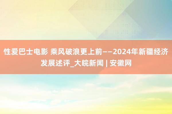 性爱巴士电影 乘风破浪更上前——2024年新疆经济发展述评_大皖新闻 | 安徽网