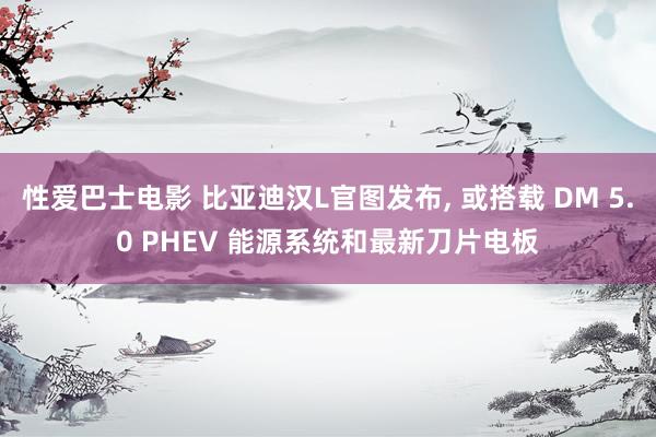 性爱巴士电影 比亚迪汉L官图发布， 或搭载 DM 5.0 PHEV 能源系统和最新刀片电板