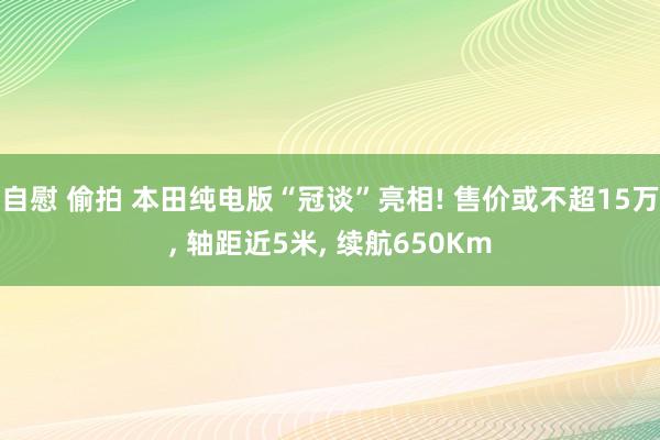 自慰 偷拍 本田纯电版“冠谈”亮相! 售价或不超15万， 轴距近5米， 续航650Km