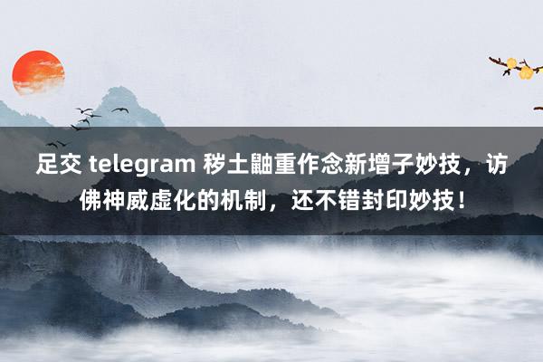 足交 telegram 秽土鼬重作念新增子妙技，访佛神威虚化的机制，还不错封印妙技！