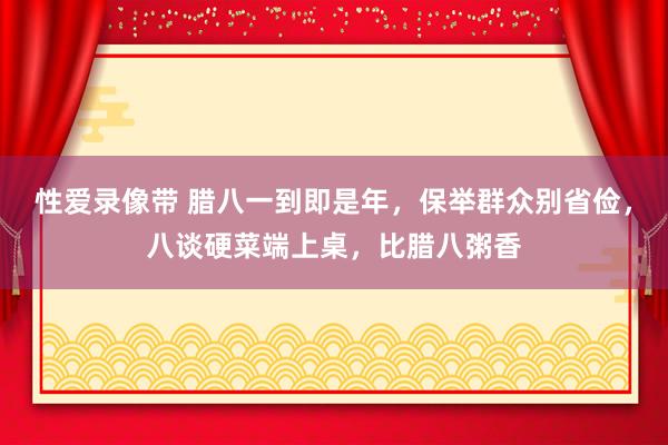 性爱录像带 腊八一到即是年，保举群众别省俭，八谈硬菜端上桌，比腊八粥香