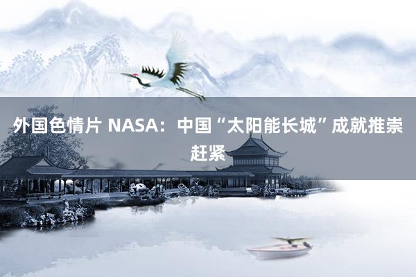 外国色情片 NASA：中国“太阳能长城”成就推崇赶紧