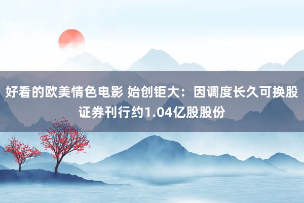 好看的欧美情色电影 始创钜大：因调度长久可换股证券刊行约1.04亿股股份