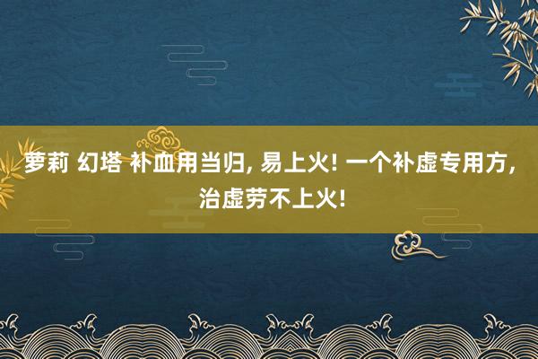 萝莉 幻塔 补血用当归， 易上火! 一个补虚专用方， 治虚劳不上火!