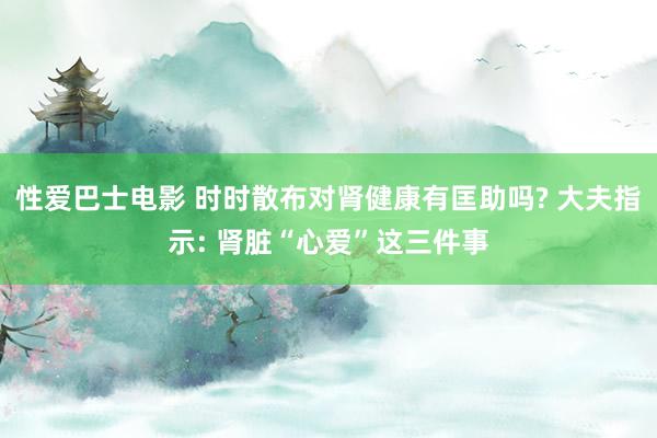 性爱巴士电影 时时散布对肾健康有匡助吗? 大夫指示: 肾脏“心爱”这三件事