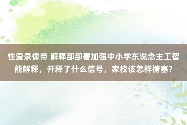 性爱录像带 解释部部署加强中小学东说念主工智能解释，开释了什么信号，家校该怎样搪塞？