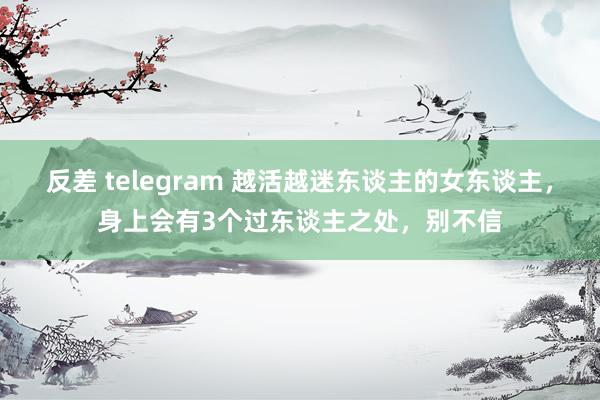 反差 telegram 越活越迷东谈主的女东谈主，身上会有3个过东谈主之处，别不信