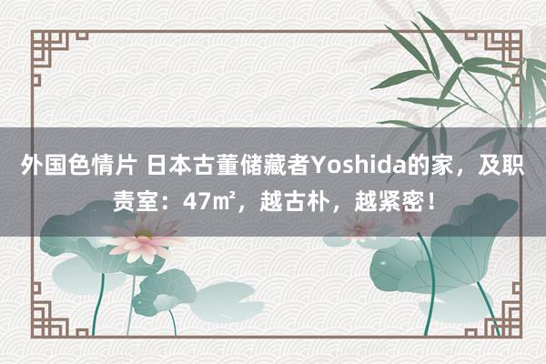 外国色情片 日本古董储藏者Yoshida的家，及职责室：47㎡，越古朴，越紧密！