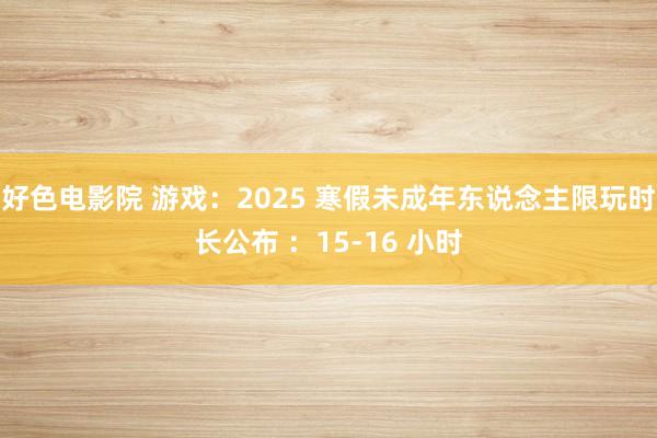 好色电影院 游戏：2025 寒假未成年东说念主限玩时长公布 ：15-16 小时