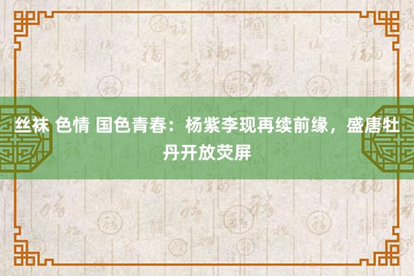 丝袜 色情 国色青春：杨紫李现再续前缘，盛唐牡丹开放荧屏