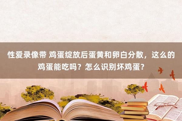 性爱录像带 鸡蛋绽放后蛋黄和卵白分散，这么的鸡蛋能吃吗？怎么识别坏鸡蛋？