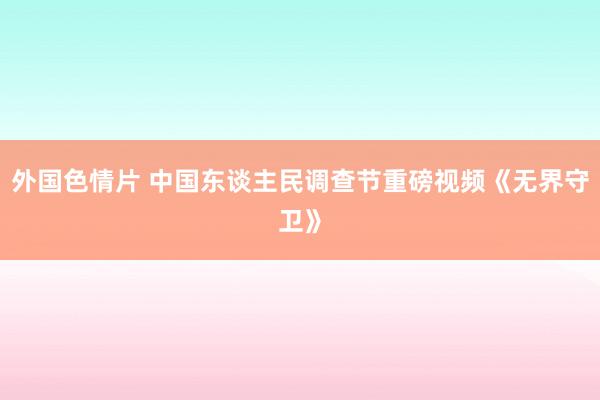 外国色情片 中国东谈主民调查节重磅视频《无界守卫》