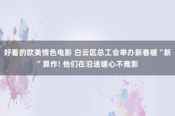 好看的欧美情色电影 白云区总工会举办新春暖“新”算作! 他们在沿途暖心不雅影