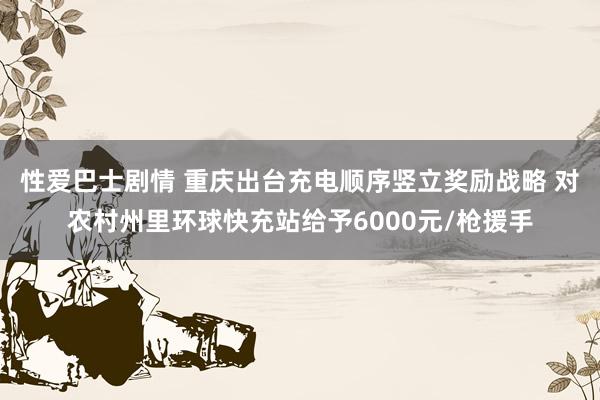 性爱巴士剧情 重庆出台充电顺序竖立奖励战略 对农村州里环球快充站给予6000元/枪援手