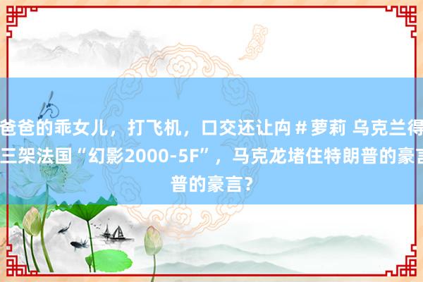 爸爸的乖女儿，打飞机，口交还让禸＃萝莉 乌克兰得到三架法国“幻影2000-5F”，马克龙堵住特朗普的豪言？