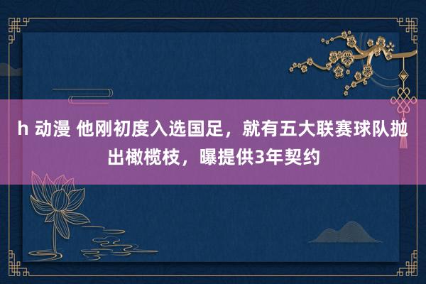 h 动漫 他刚初度入选国足，就有五大联赛球队抛出橄榄枝，曝提供3年契约