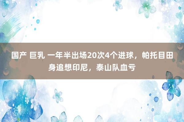 国产 巨乳 一年半出场20次4个进球，帕托目田身追想印尼，泰山队血亏