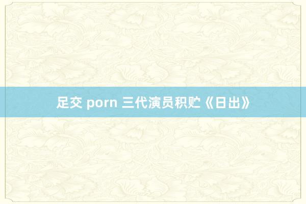 足交 porn 三代演员积贮《日出》