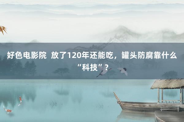 好色电影院  放了120年还能吃，罐头防腐靠什么“科技”？