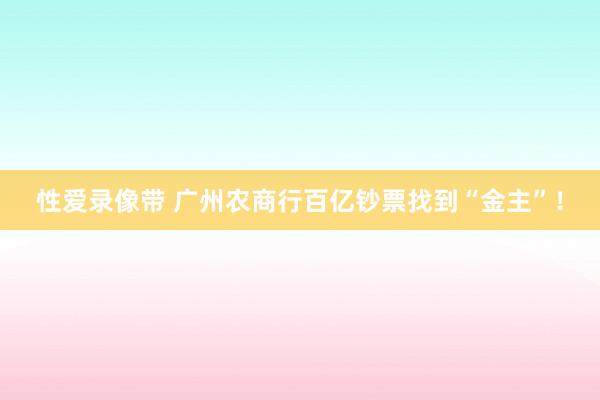 性爱录像带 广州农商行百亿钞票找到“金主”！