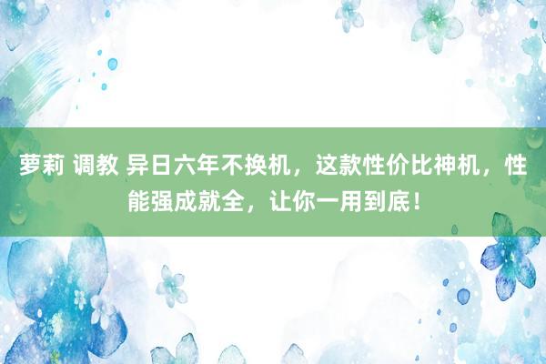 萝莉 调教 异日六年不换机，这款性价比神机，性能强成就全，让你一用到底！