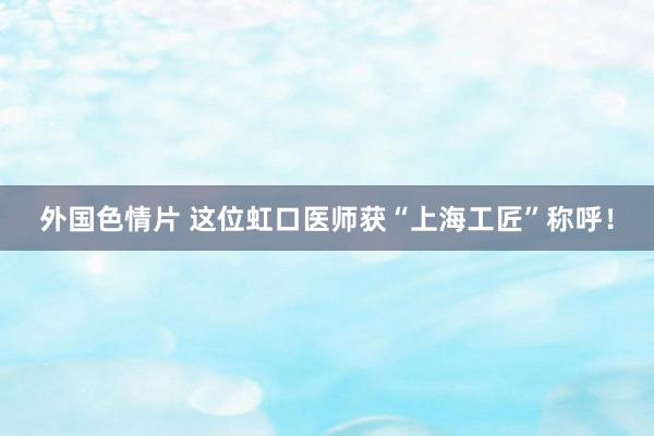 外国色情片 这位虹口医师获“上海工匠”称呼！