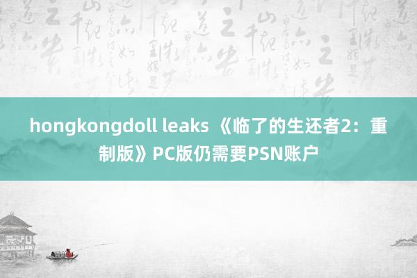 hongkongdoll leaks 《临了的生还者2：重制版》PC版仍需要PSN账户