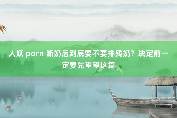 人妖 porn 断奶后到底要不要排残奶？决定前一定要先望望这篇