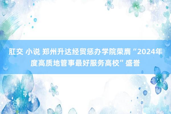 肛交 小说 郑州升达经贸惩办学院荣膺“2024年度高质地管事最好服务高校”盛誉